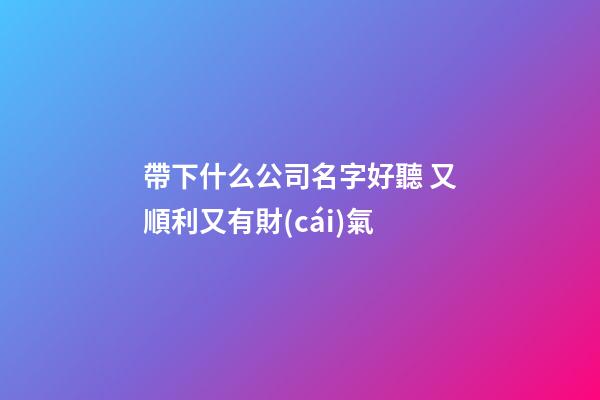 帶下什么公司名字好聽 又順利又有財(cái)氣-第1張-公司起名-玄機(jī)派